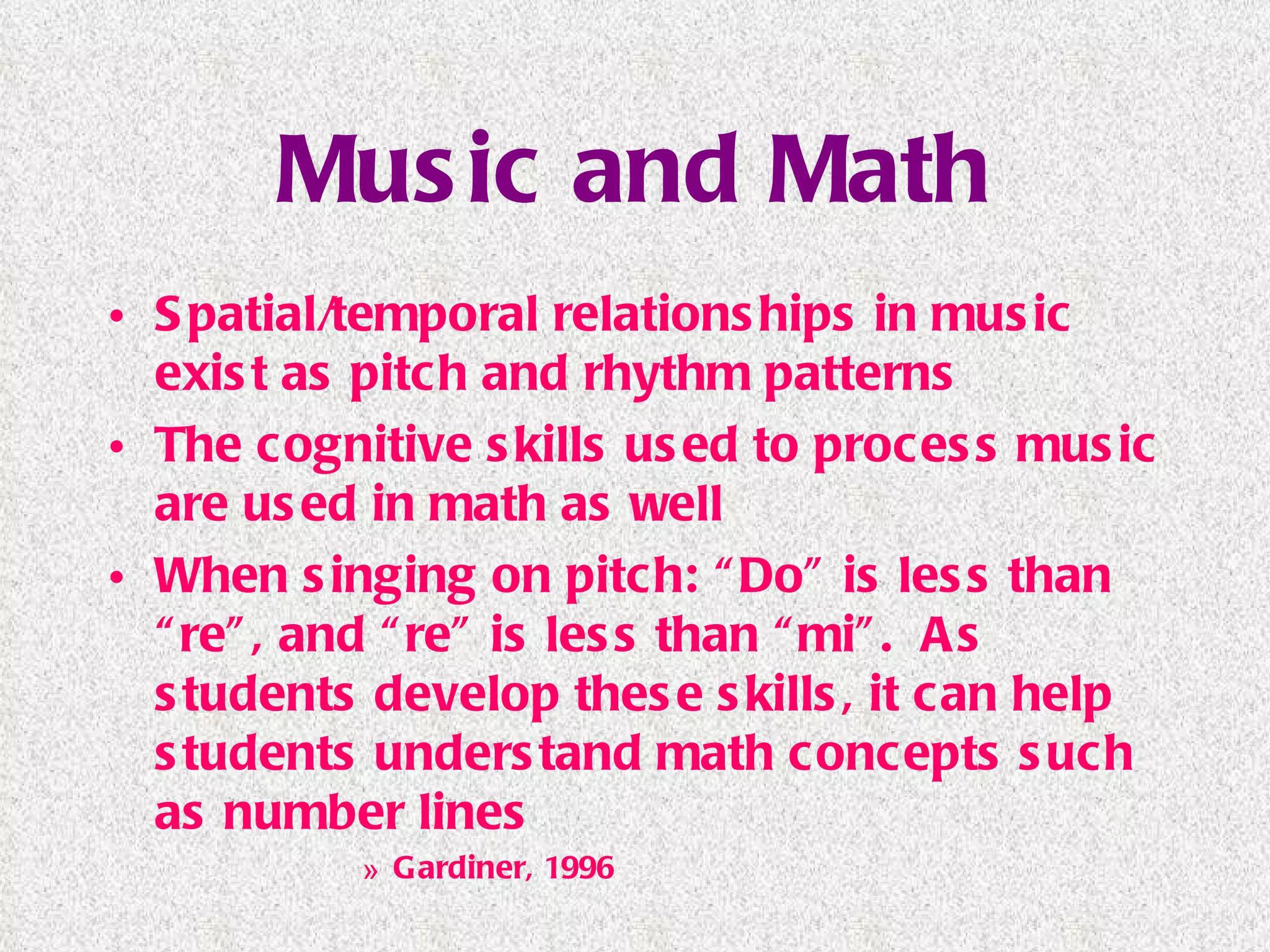 Music and Math Spatial/temporal relationships in music exist as pitch and rhythm patterns The cognitive skills used to process music are used in math as well When singing on pitch: “Do” is less than “re”, and “re” is less than “mi”.  As students develop these skills, it can help students understand math concepts such as number lines Gardiner, 1996 