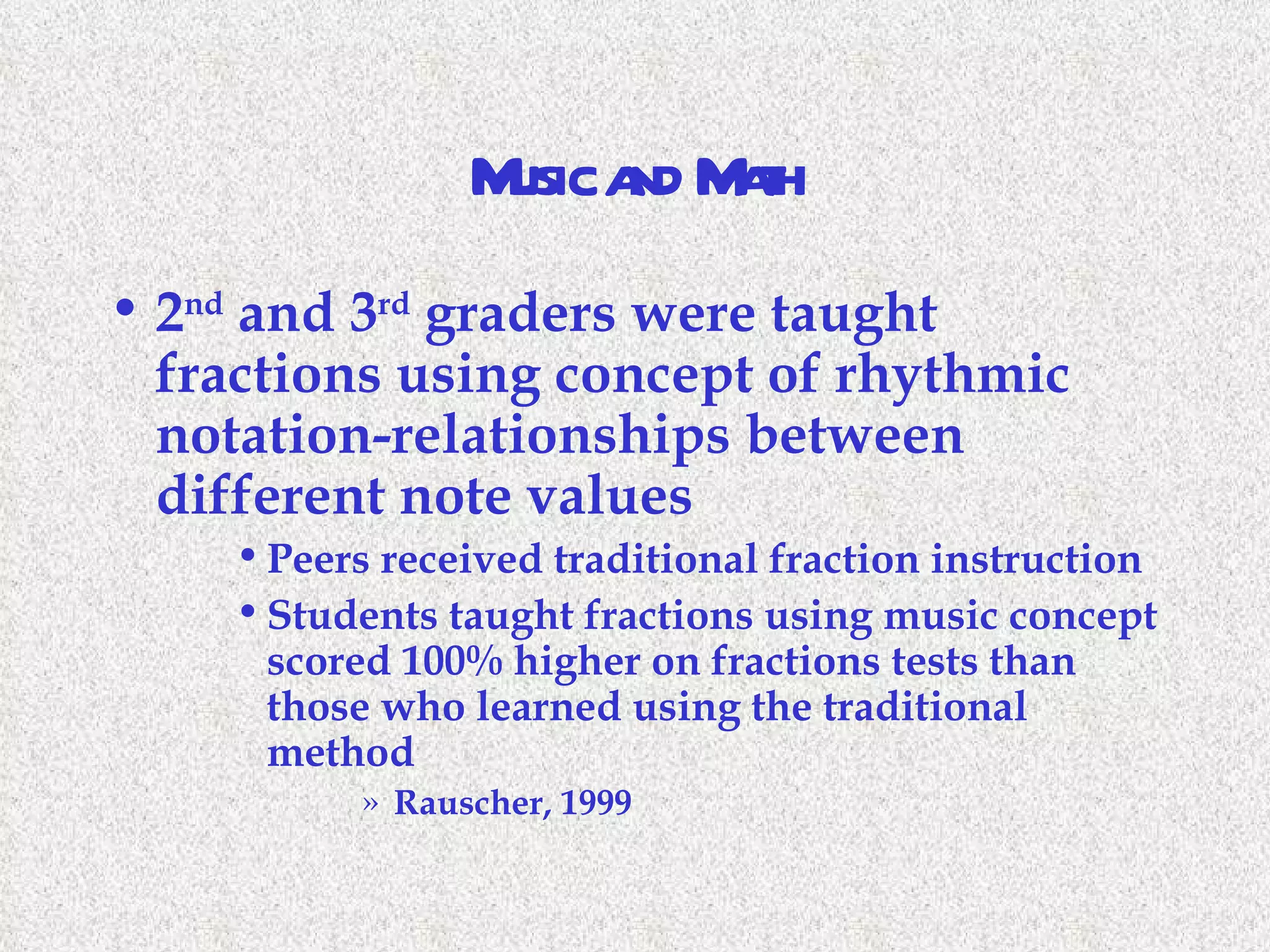 Music and Math 2 nd  and 3 rd  graders were taught fractions using concept of rhythmic notation-relationships between different note values Peers received traditional fraction instruction Students taught fractions using music concept scored 100% higher on fractions tests than those who learned using the traditional method Rauscher, 1999 