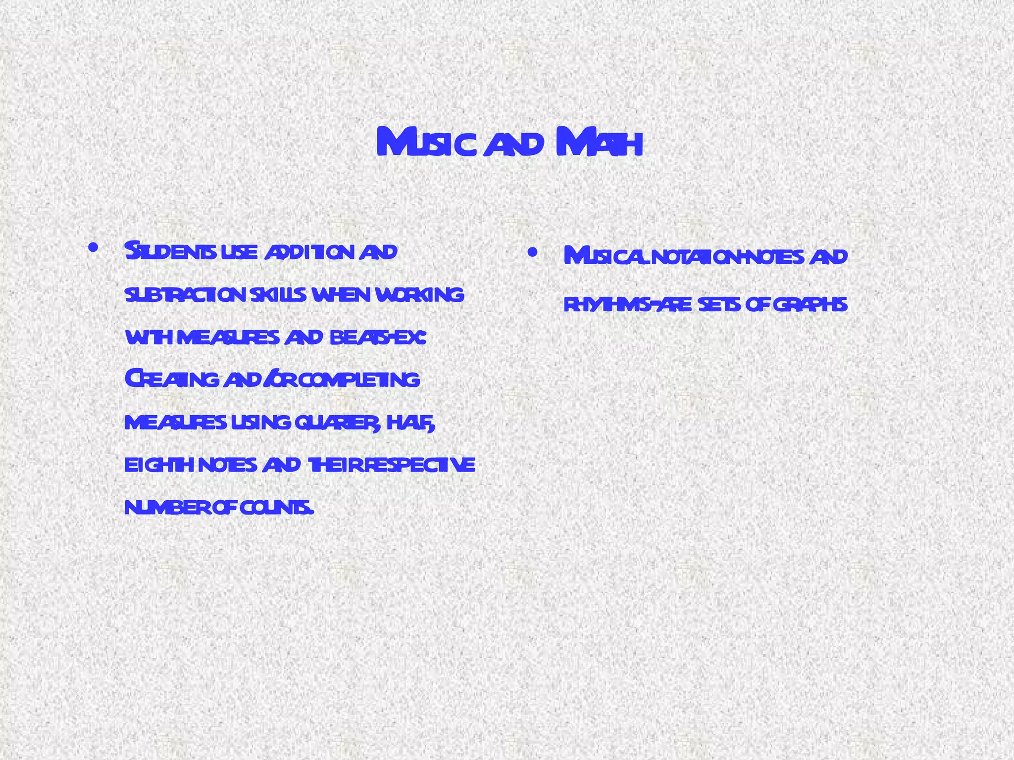 Music and Math Students use addition and subtraction skills when working with measures and beats-ex: Creating and/or completing measures using quarter, half, eighth notes and their respective number of counts. Musical notation-notes and rhythms-are sets of graphs 
