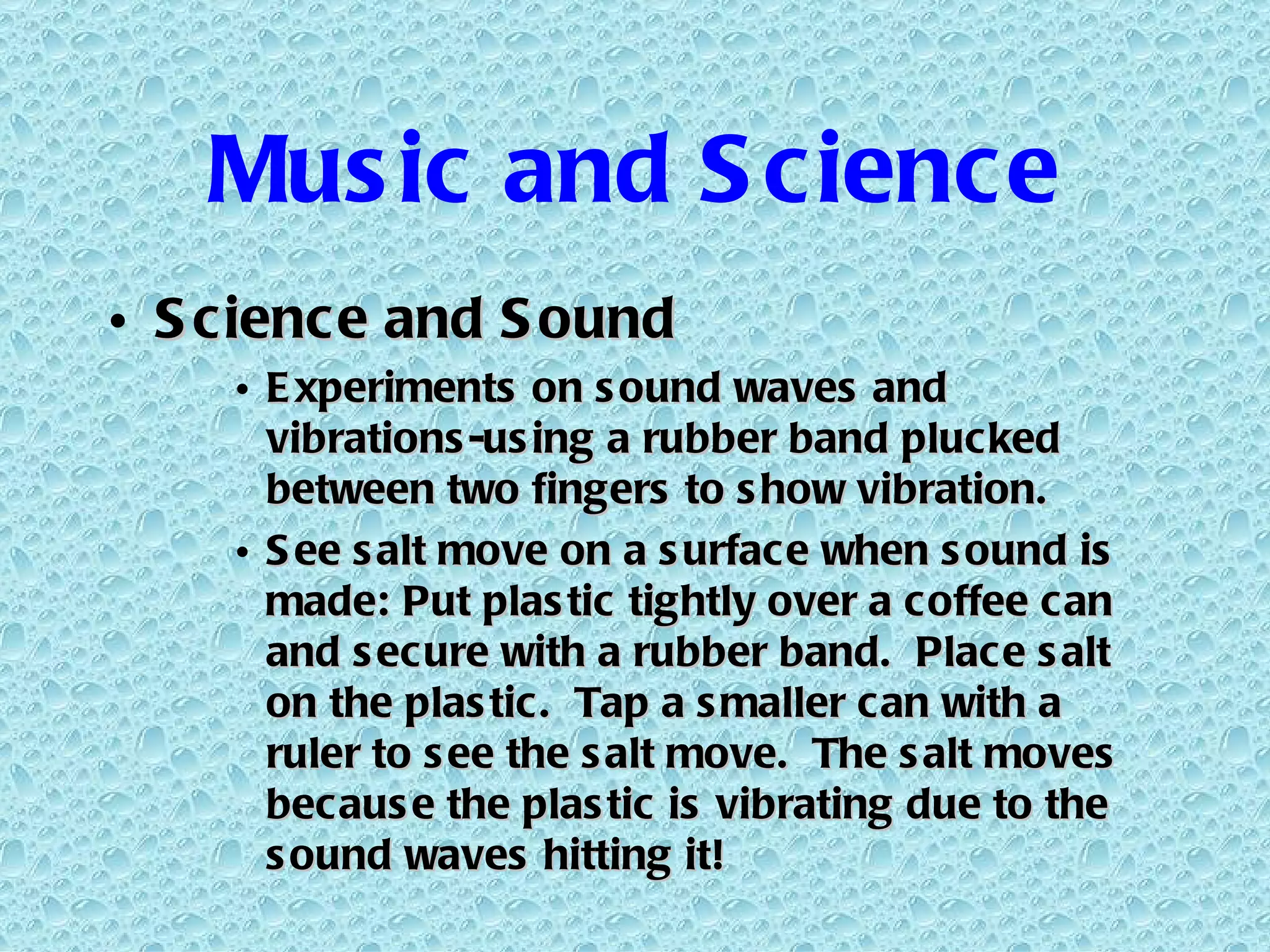 Music and Science Science and Sound Experiments on sound waves and vibrations-using a rubber band plucked between two fingers to show vibration. See salt move on a surface when sound is made: Put plastic tightly over a coffee can and secure with a rubber band.  Place salt on the plastic.  Tap a smaller can with a ruler to see the salt move.  The salt moves because the plastic is vibrating due to the sound waves hitting it! 