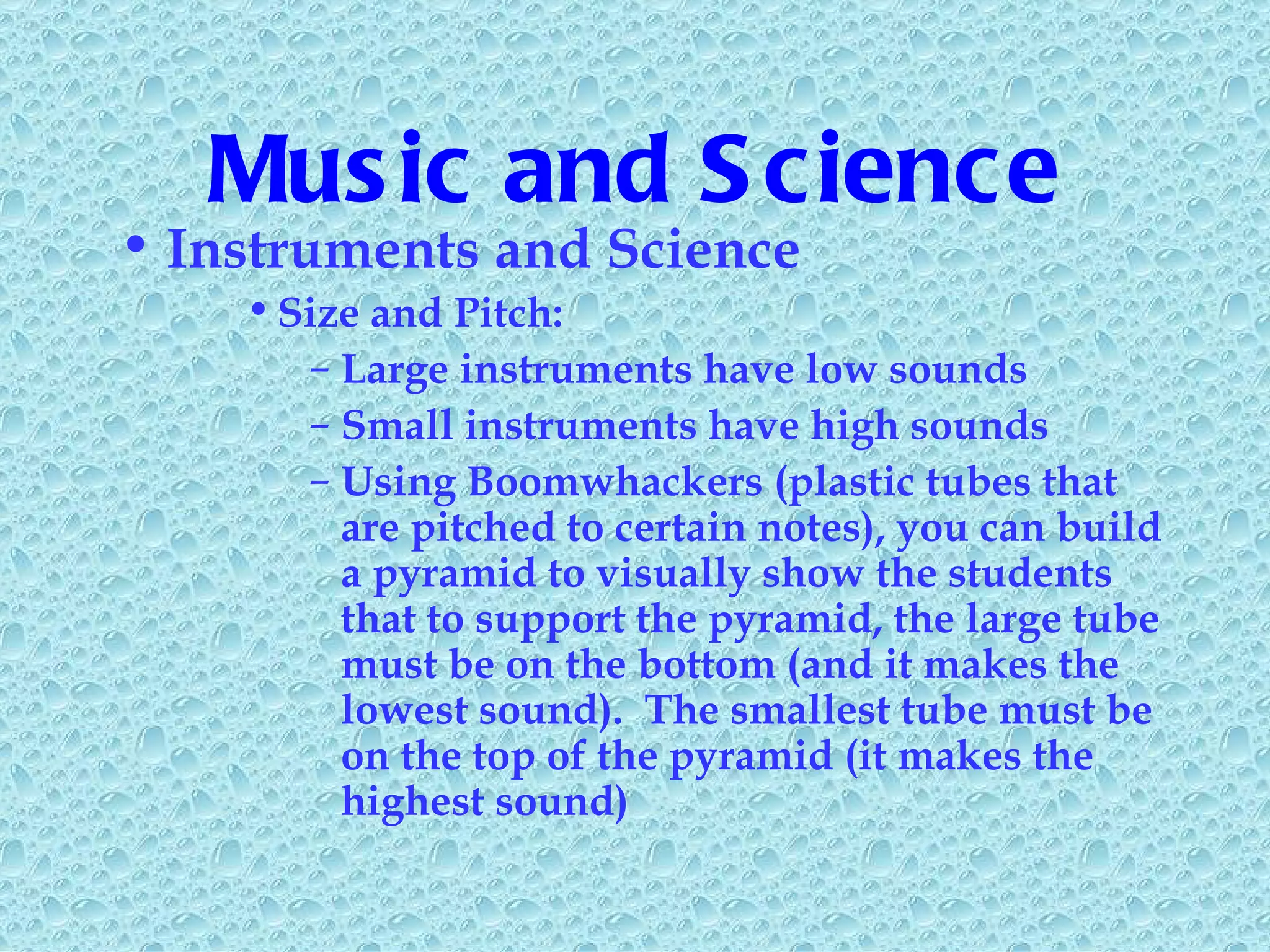 Music and Science Instruments and Science Size and Pitch: Large instruments have low sounds Small instruments have high sounds Using Boomwhackers (plastic tubes that are pitched to certain notes), you can build a pyramid to visually show the students that to support the pyramid, the large tube must be on the bottom (and it makes the lowest sound).  The smallest tube must be on the top of the pyramid (it makes the highest sound) 
