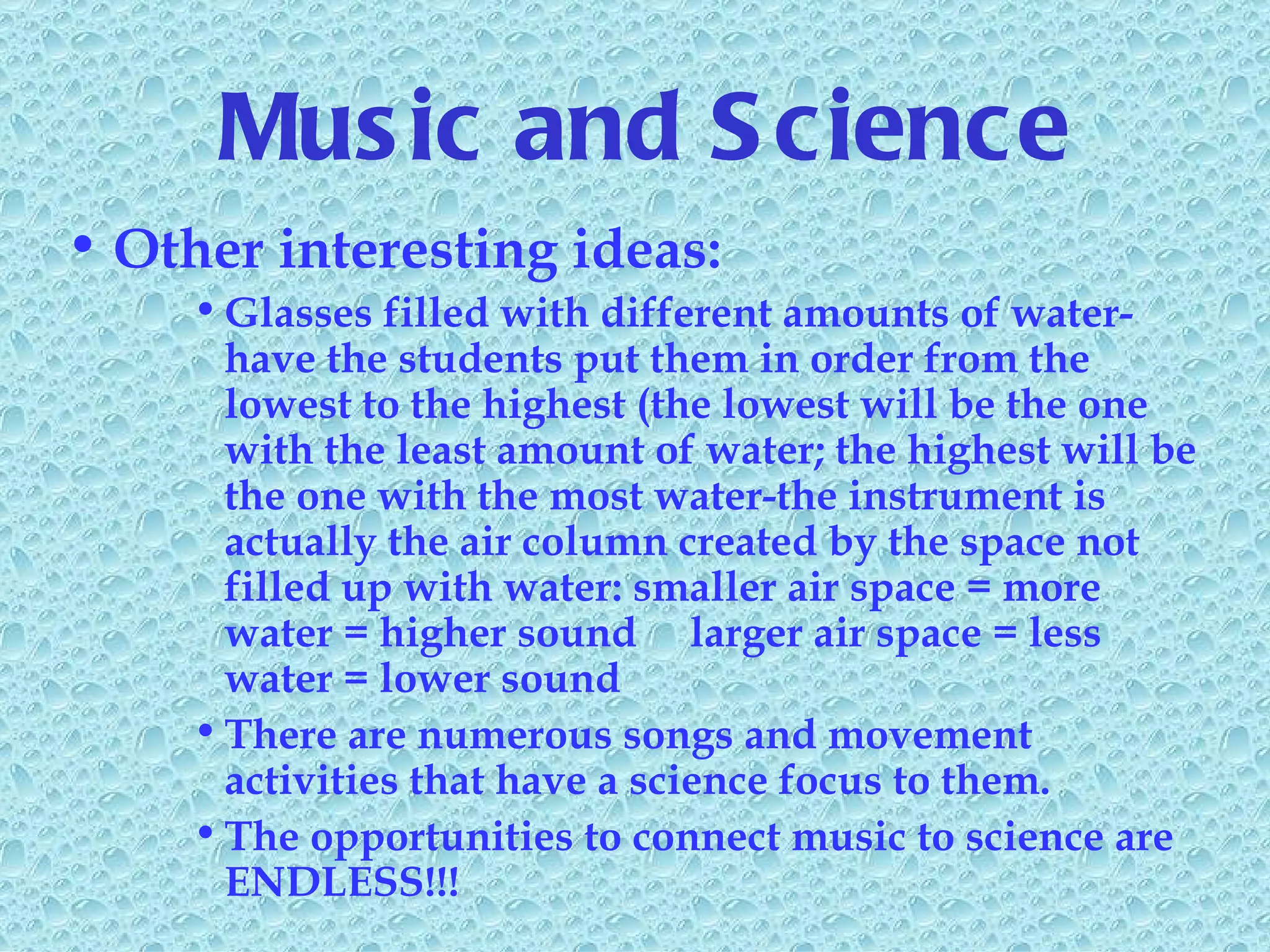 Music and Science Other interesting ideas: Glasses filled with different amounts of water-have the students put them in order from the lowest to the highest (the lowest will be the one with the least amount of water; the highest will be the one with the most water-the instrument is actually the air column created by the space not filled up with water: smaller air space = more water = higher sound  larger air space = less water = lower sound There are numerous songs and movement activities that have a science focus to them. The opportunities to connect music to science are ENDLESS!!! 