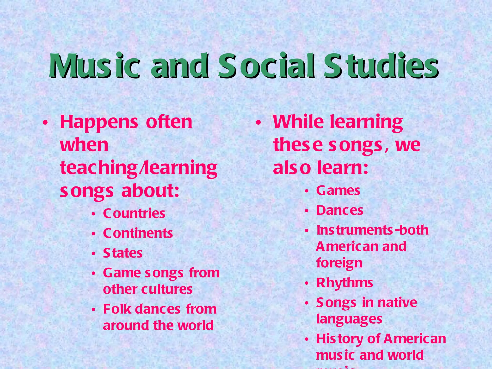 Music and Social Studies Happens often when teaching/learning songs about: Countries Continents States Game songs from other cultures Folk dances from around the world While learning these songs, we also learn: Games Dances Instruments-both American and foreign Rhythms Songs in native languages History of American music and world music 