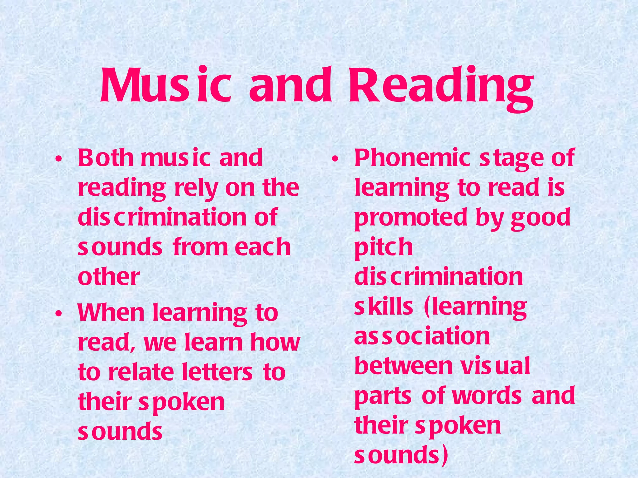 Music and Reading Both music and reading rely on the discrimination of sounds from each other When learning to read, we learn how to relate letters to their spoken sounds Phonemic stage of learning to read is promoted by good pitch discrimination skills (learning association between visual parts of words and their spoken sounds) 