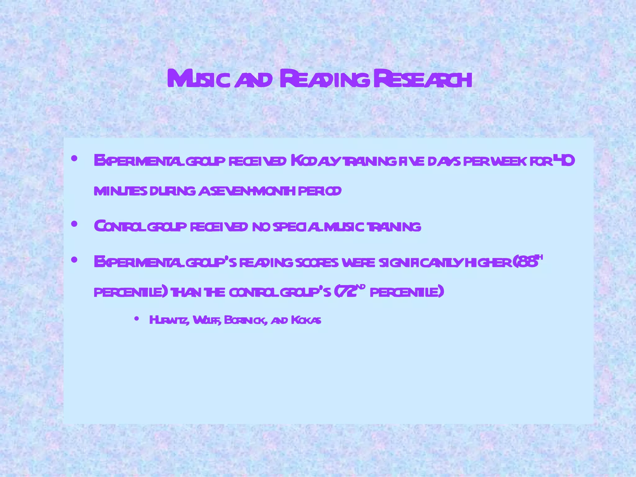 Music and Reading Research Experimental group received Kodaly training five days per week for 40 minutes during a seven-month period Control group received no special music training Experimental group’s reading scores were significantly higher (88 th  percentile) than the control group’s (72 nd  percentile) Hurwitz, Wolff, Bortnick, and Kokas 