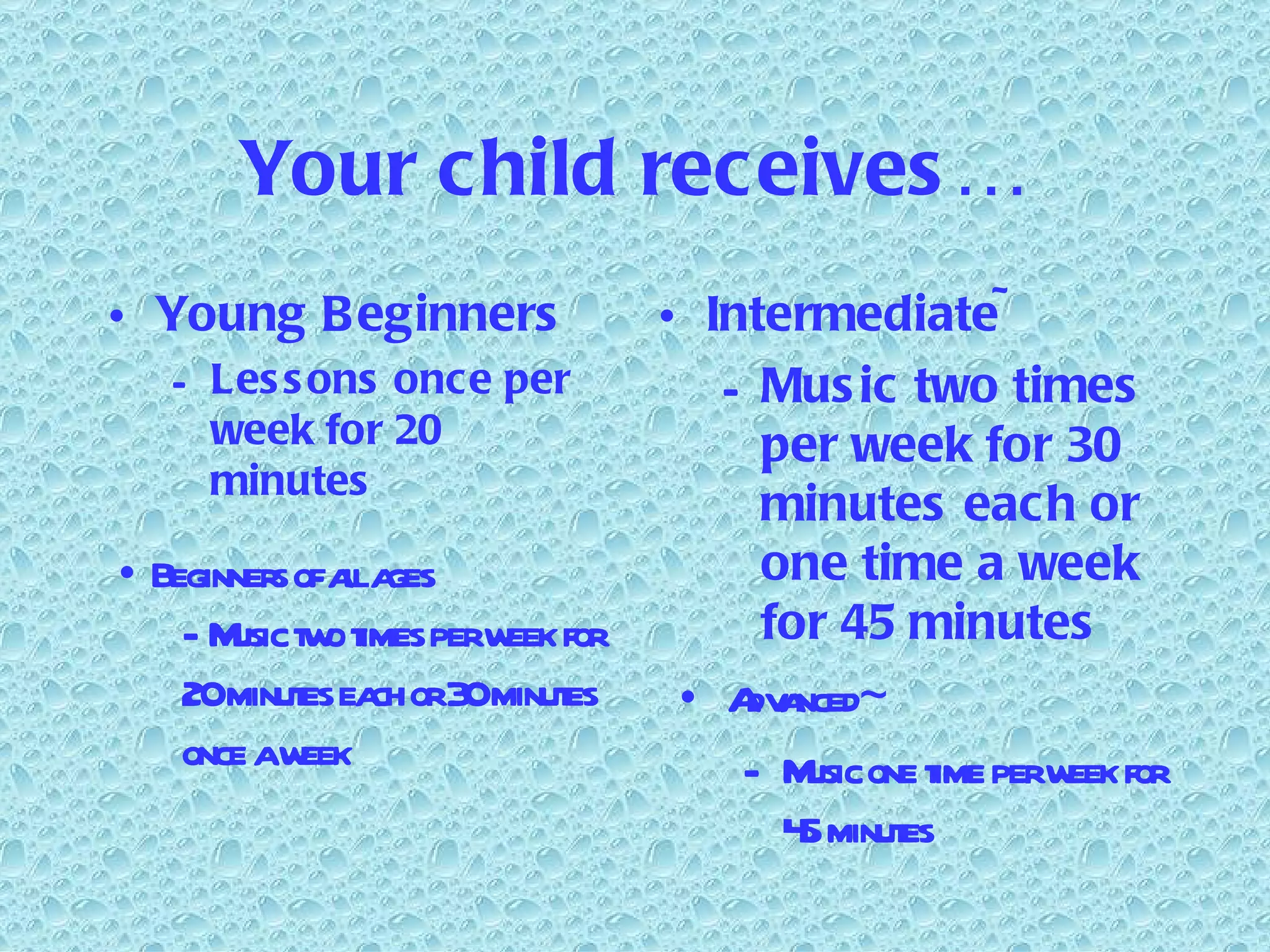 Your child receives… Young Beginners Lessons once per week for 20 minutes Intermediate~ Music two times per week for 30 minutes each or one time a week for 45 minutes Beginners of all ages Music two times per week for 20 minutes each or 30 minutes once a week Advanced~ Music one time per week for 45 minutes 