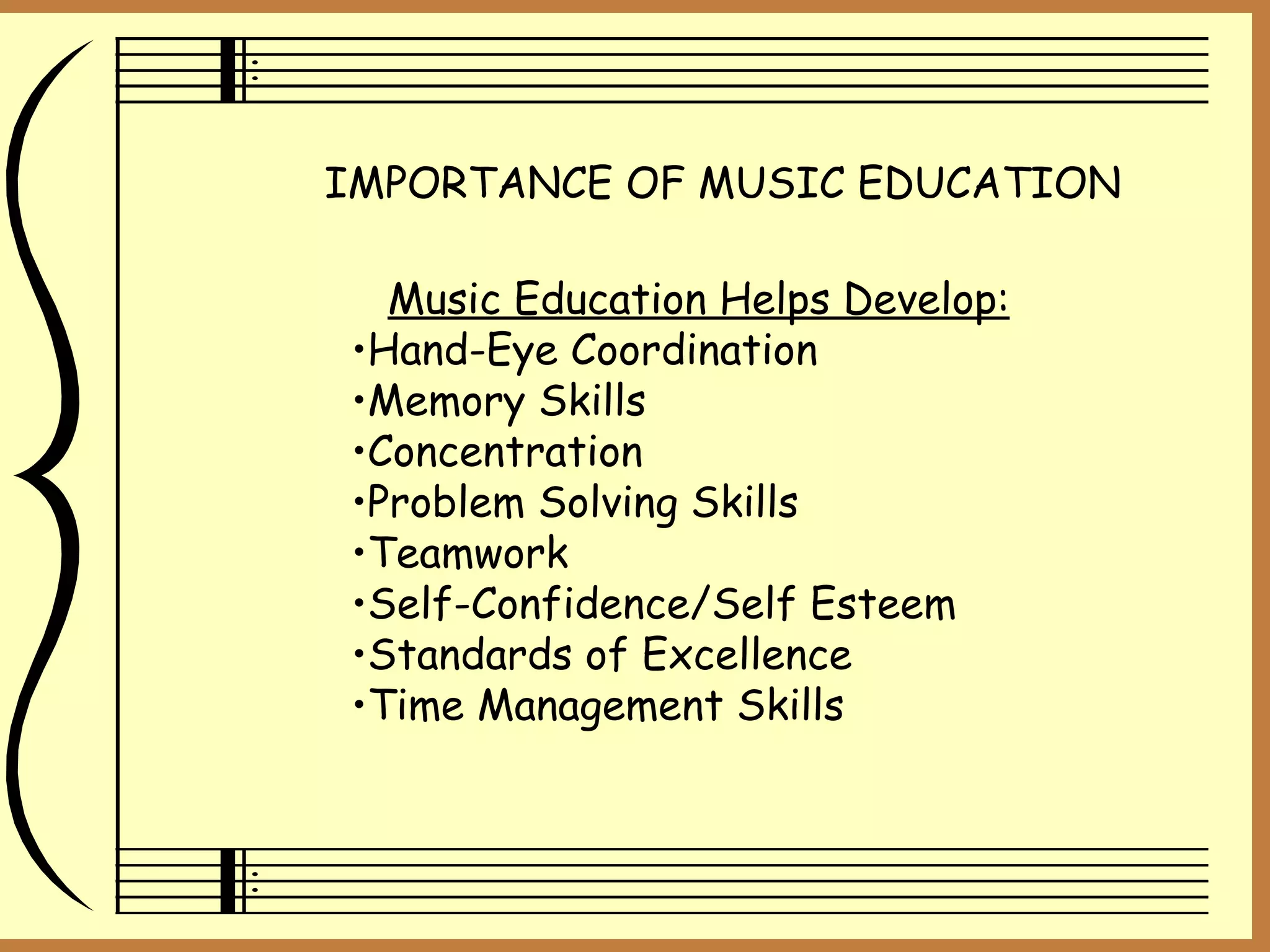 IMPORTANCE OF MUSIC EDUCATION Music Education Helps Develop: Hand-Eye Coordination Memory Skills Concentration Problem Solving Skills Teamwork Self-Confidence/Self Esteem Standards of Excellence Time Management Skills 