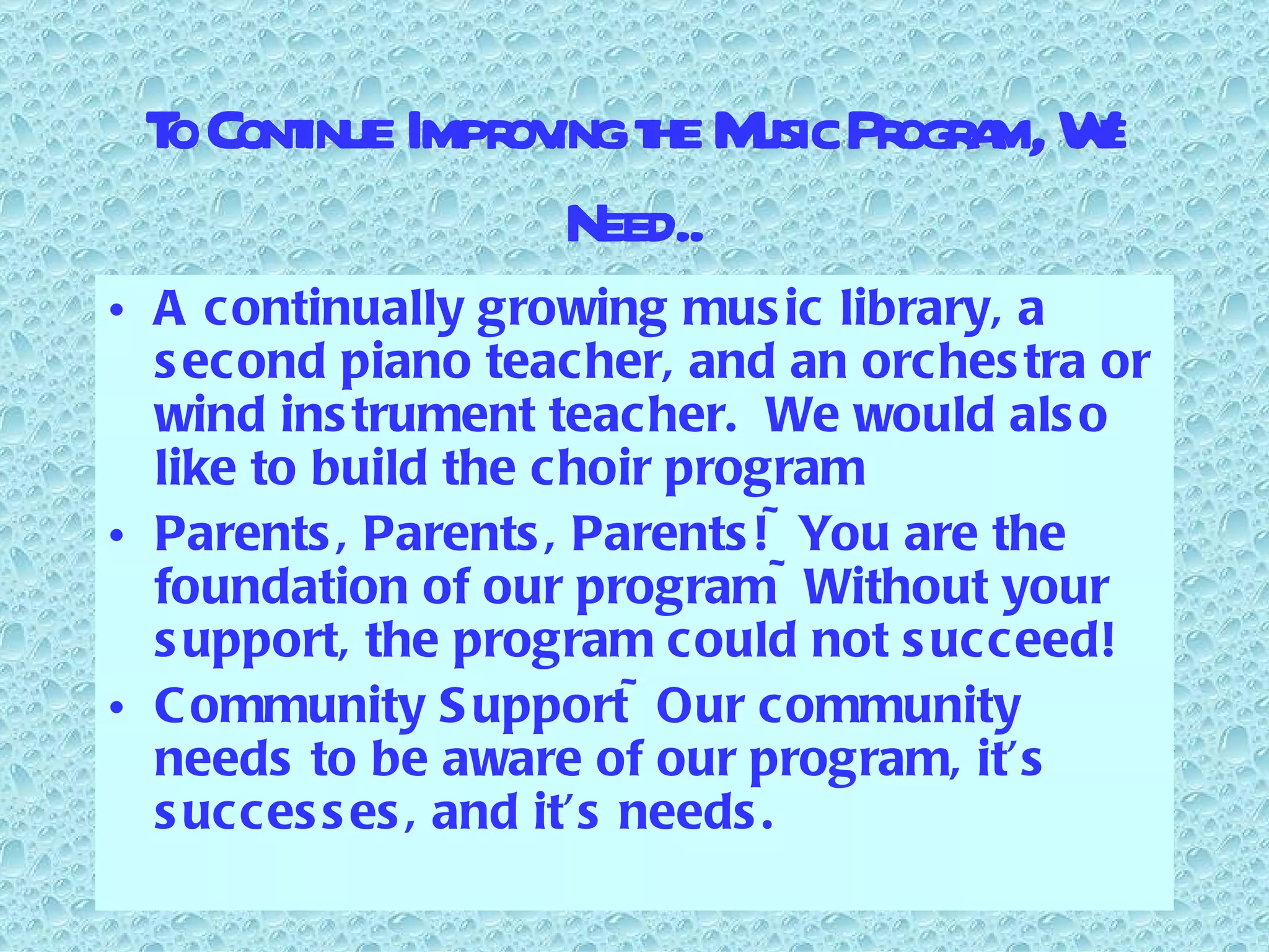 To Continue Improving the Music Program, We Need.. A continually growing music library, a second piano teacher, and an orchestra or wind instrument teacher.  We would also like to build the choir program Parents, Parents, Parents!~You are the foundation of our program~Without your support, the program could not succeed! Community Support~Our community needs to be aware of our program, it’s successes, and it’s needs. 