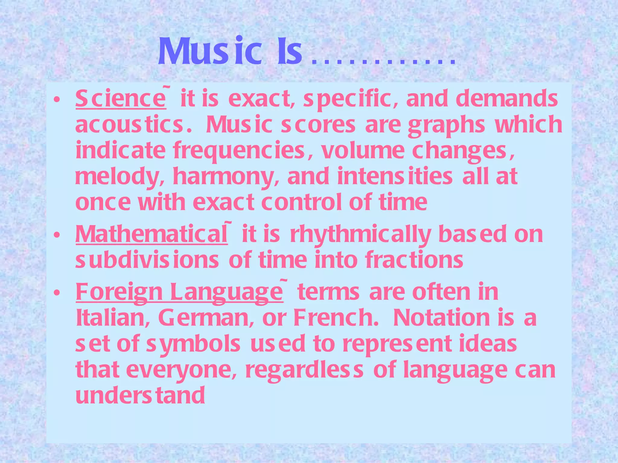 Music Is………… Science ~it is exact, specific, and demands acoustics.  Music scores are graphs which indicate frequencies, volume changes, melody, harmony, and intensities all at once with exact control of time Mathematical ~it is rhythmically based on subdivisions of time into fractions Foreign Language ~terms are often in Italian, German, or French.  Notation is a set of symbols used to represent ideas that everyone, regardless of language can understand 