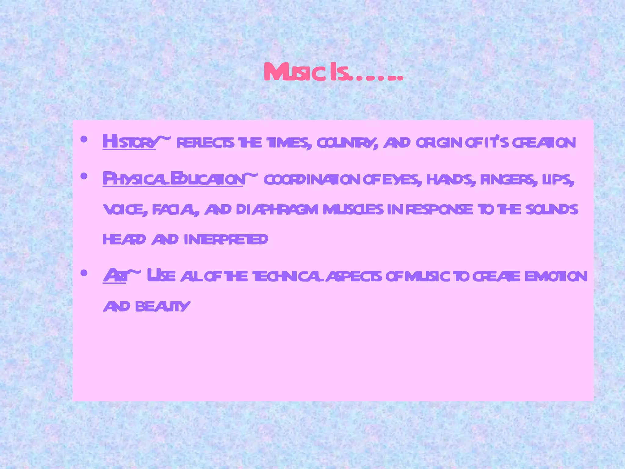 Music Is…….. History ~ reflects the times, country, and origin of it’s creation Physical Education ~ coordination of eyes, hands, fingers, lips, voice, facial, and diaphragm muscles in response to the sounds heard and interpreted Art ~ Use all of the technical aspects of music to create emotion and beauty 