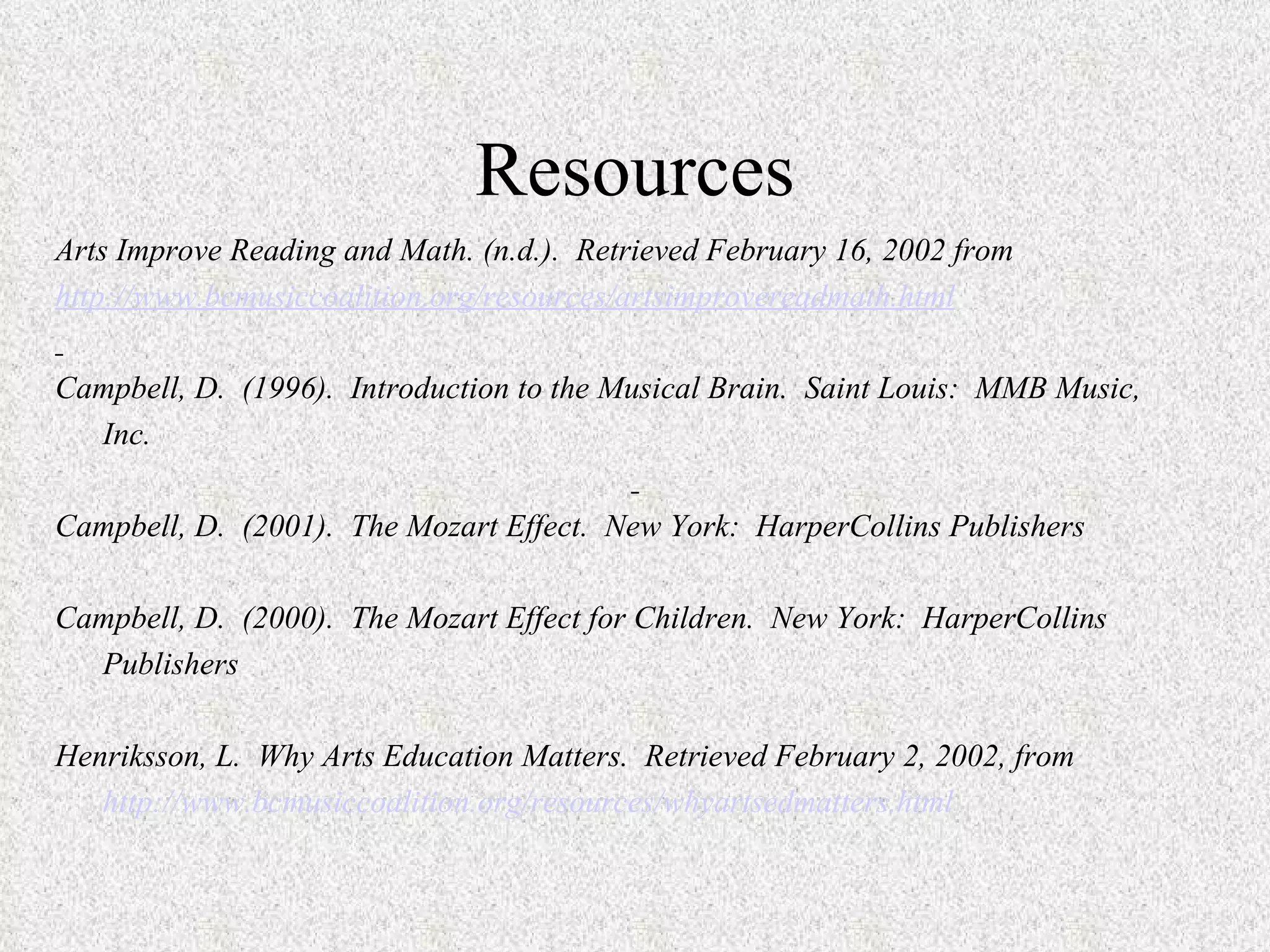 Resources Arts Improve Reading and Math. (n.d.).  Retrieved February 16, 2002 from http://www.bcmusiccoalition.org/resources/artsimprovereadmath.html   Campbell, D.  (1996).  Introduction to the Musical Brain.  Saint Louis:  MMB Music,  Inc.   Campbell, D.  (2001).  The Mozart Effect.  New York:  HarperCollins Publishers   Campbell, D.  (2000).  The Mozart Effect for Children.  New York:  HarperCollins Publishers   Henriksson, L.  Why Arts Education Matters.  Retrieved February 2, 2002, from http://www.bcmusiccoalition.org/resources/whyartsedmatters.html 