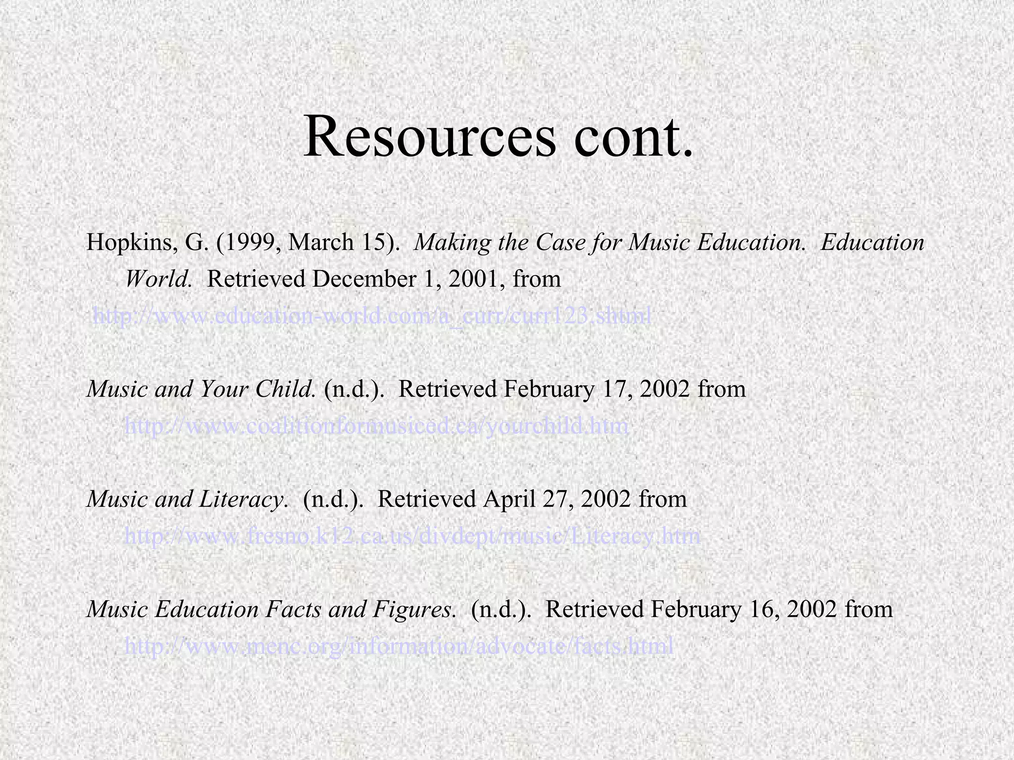 Resources cont.  Hopkins, G. (1999, March 15).  Making the Case for Music Education.  Education World.  Retrieved December 1, 2001, from http://www.education-world.com/a_curr/curr123.shtml   Music and Your Child.  (n.d.).  Retrieved February 17, 2002 from http://www.coalitionformusiced.ca/yourchild.htm   Music and Literacy.  (n.d.).  Retrieved April 27, 2002 from http://www.fresno.k12.ca.us/divdept/music/Literacy.htm   Music Education Facts and Figures.  (n.d.).  Retrieved February 16, 2002 from http://www.menc.org/information/advocate/facts.html 