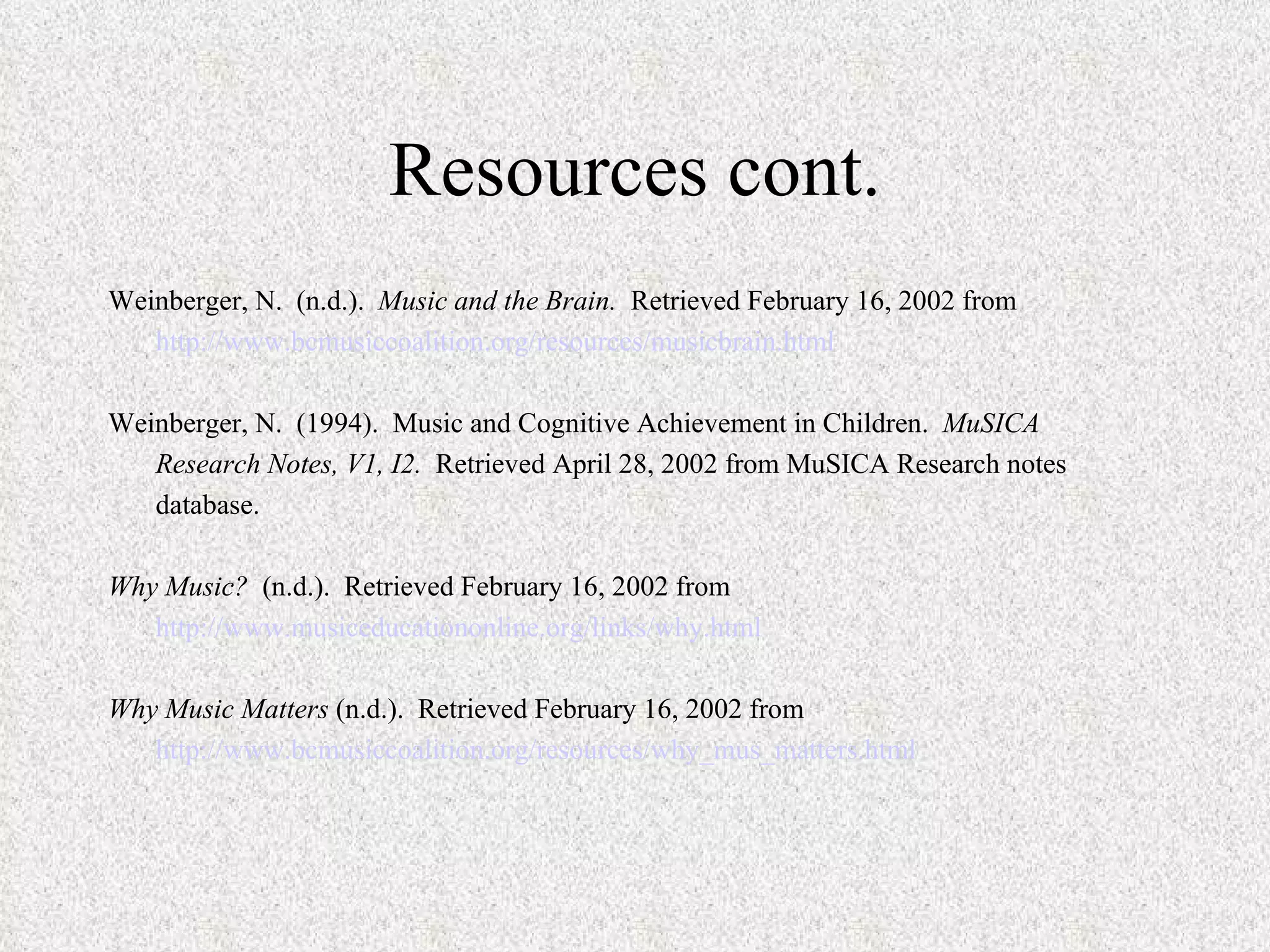 Resources cont. Weinberger, N.  (n.d.).  Music and the Brain.   Retrieved February 16, 2002 from http://www.bcmusiccoalition.org/resources/musicbrain.html   Weinberger, N.  (1994).  Music and Cognitive Achievement in Children.  MuSICA Research Notes, V1, I2.   Retrieved April 28, 2002 from MuSICA Research notes database.   Why Music?  (n.d.).  Retrieved February 16, 2002 from http://www.musiceducationonline.org/links/why.html   Why Music Matters  (n.d.).  Retrieved February 16, 2002 from http://www.bcmusiccoalition.org/resources/why_mus_matters.html   
