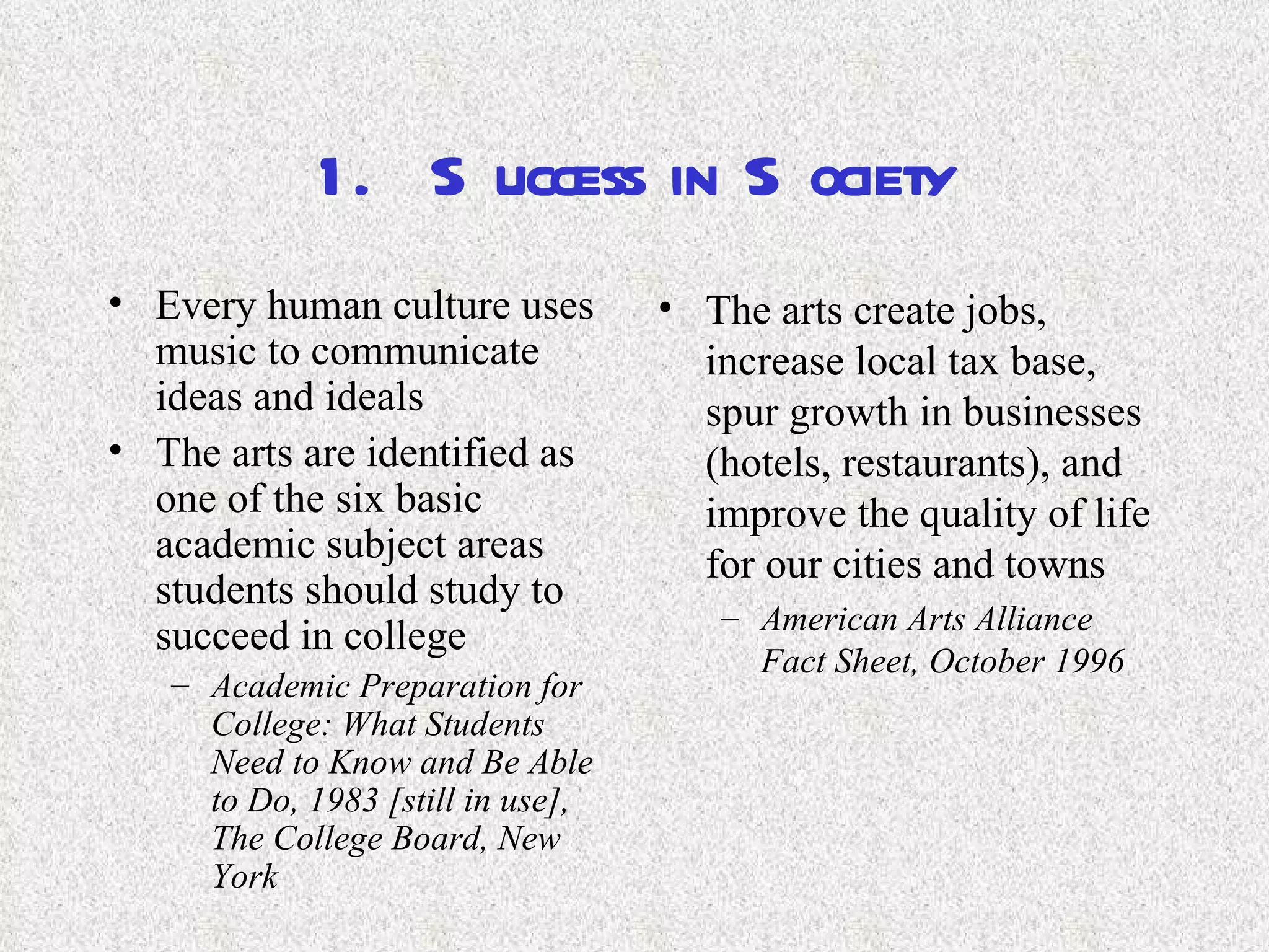 1.  Success in Society Every human culture uses music to communicate ideas and ideals The arts are identified as one of the six basic academic subject areas students should study to succeed in college Academic Preparation for College: What Students Need to Know and Be Able to Do, 1983 [still in use], The College Board, New York   The arts create jobs, increase local tax base, spur growth in businesses (hotels, restaurants), and improve the quality of life for our cities and towns American Arts Alliance Fact Sheet, October 1996   