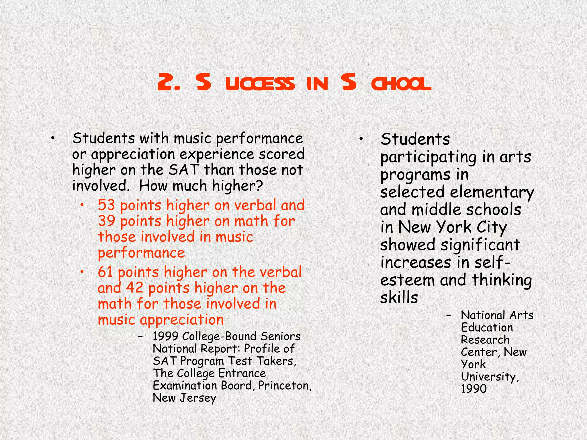2. Success in School Students with music performance or appreciation experience scored higher on the SAT than those not involved.  How much higher? 53 points higher on verbal and 39   points higher on math for those involved in music performance 61 points higher on the verbal and 42 points higher on the math for those involved in music appreciation 1999 College-Bound Seniors National Report: Profile of SAT Program Test Takers, The College Entrance Examination Board, Princeton, New Jersey Students participating in arts programs in selected elementary and middle schools in New York City showed significant increases in self-esteem and thinking skills National Arts Education Research Center, New York University, 1990 
