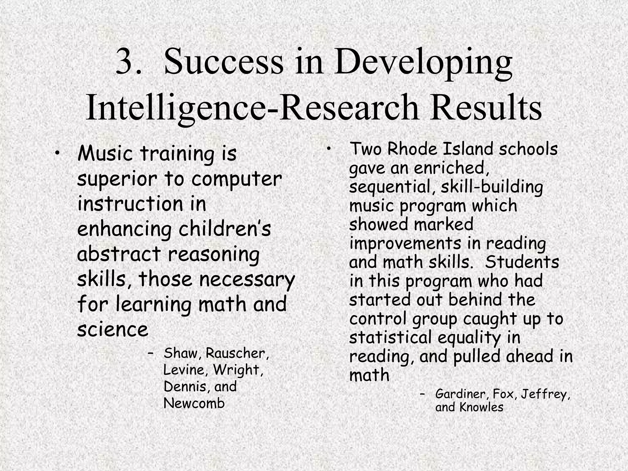 3.  Success in Developing Intelligence-Research Results Music training is superior to computer instruction in enhancing children’s abstract reasoning skills, those necessary for learning math and science Shaw, Rauscher, Levine, Wright, Dennis, and Newcomb Two Rhode Island schools gave an enriched, sequential, skill-building music program which showed marked improvements in reading and math skills.  Students in this program who had started out behind the control group caught up to statistical equality in reading, and pulled ahead in math Gardiner, Fox, Jeffrey, and Knowles 