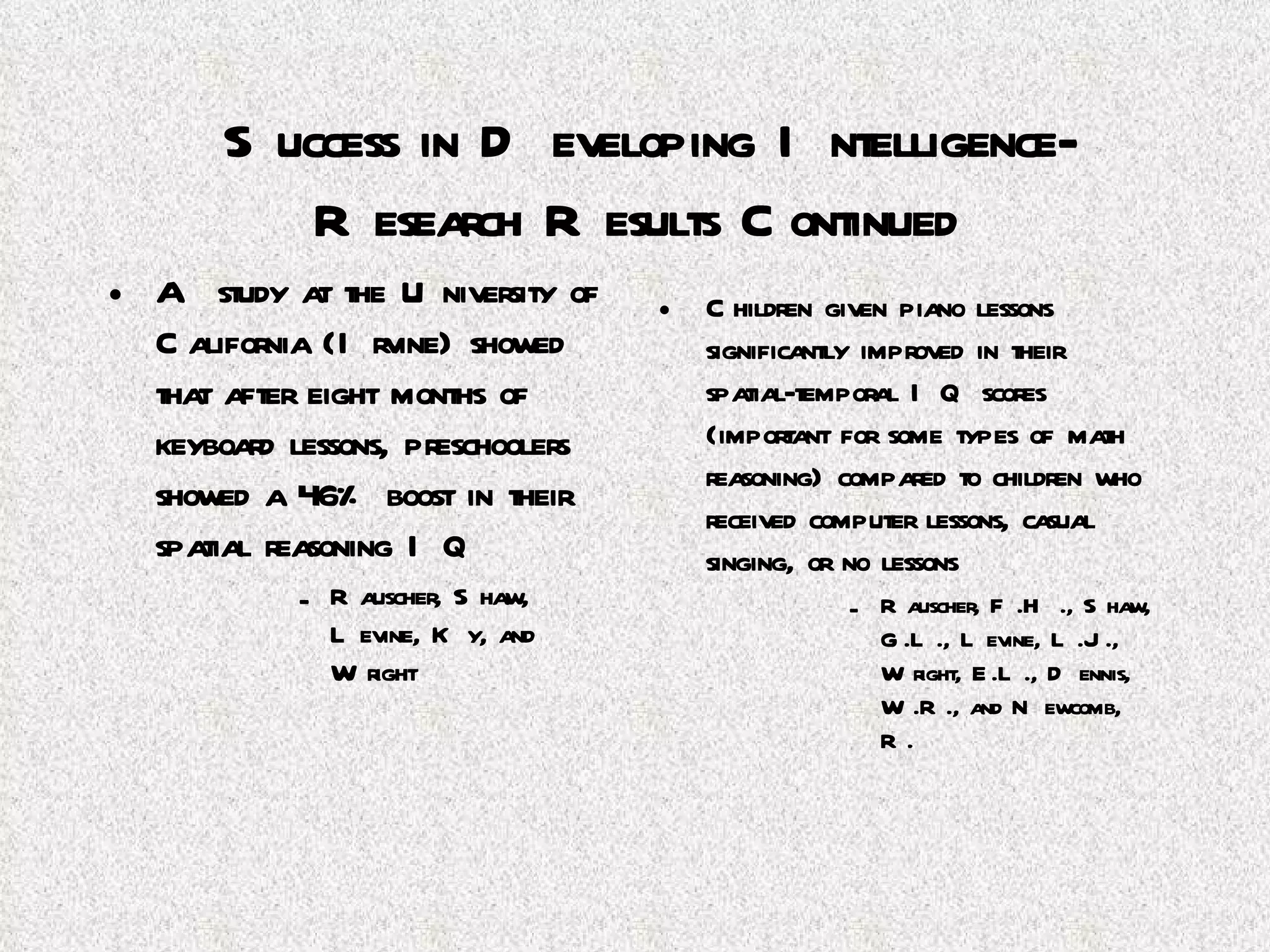 Success in Developing Intelligence-Research Results Continued A study at the University of California (Irvine) showed that after eight months of keyboard lessons, preschoolers showed a 46% boost in their spatial reasoning IQ Rauscher, Shaw, Levine, Ky, and Wright Children given piano lessons significantly improved in their spatial-temporal IQ scores (important for some types of math reasoning) compared to children who received computer lessons, casual singing, or no lessons Rauscher, F.H., Shaw, G.L., Levine, L.J., Wright, E.L., Dennis, W.R., and Newcomb, R. 