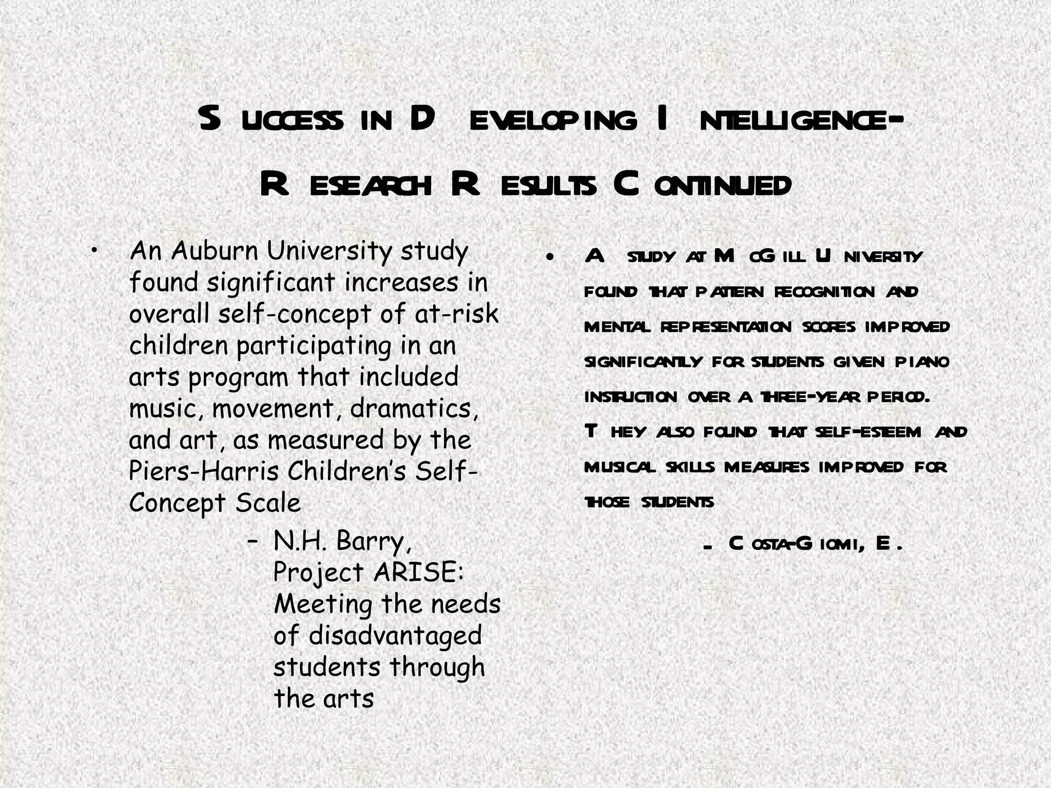 Success in Developing Intelligence-Research Results Continued An Auburn University study found significant increases in overall self-concept of at-risk children participating in an arts program that included music, movement, dramatics, and art, as measured by the Piers-Harris Children’s Self-Concept Scale N.H. Barry, Project ARISE: Meeting the needs of disadvantaged students through the arts A study at McGill University found that pattern recognition and mental representation scores improved significantly for students given piano instruction over a three-year period.  They also found that self-esteem and musical skills measures improved for those students Costa-Giomi, E. 