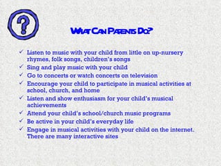 What Can Parents Do? Listen to music with your child from little on up-nursery rhymes, folk songs, children’s songs Sing and play music with your child Go to concerts or watch concerts on television Encourage your child to participate in musical activities at school, church, and home Listen and show enthusiasm for your child’s musical achievements Attend your child’s school/church music programs Be active in your child’s everyday life Engage in musical activities with your child on the internet.  There are many interactive sites 