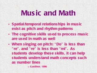Music and Math Spatial/temporal relationships in music exist as pitch and rhythm patterns The cognitive skills used to process music are used in math as well When singing on pitch: “Do” is less than “re”, and “re” is less than “mi”.  As students develop these skills, it can help students understand math concepts such as number lines Gardiner, 1996 