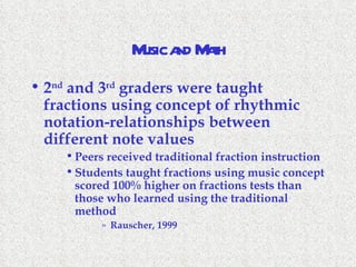 Music and Math 2 nd  and 3 rd  graders were taught fractions using concept of rhythmic notation-relationships between different note values Peers received traditional fraction instruction Students taught fractions using music concept scored 100% higher on fractions tests than those who learned using the traditional method Rauscher, 1999 
