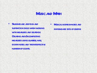 Music and Math Students use addition and subtraction skills when working with measures and beats-ex: Creating and/or completing measures using quarter, half, eighth notes and their respective number of counts. Musical notation-notes and rhythms-are sets of graphs 