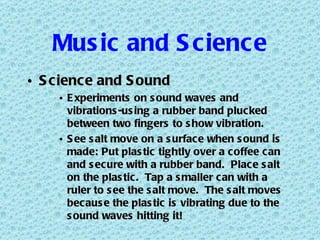 Music and Science Science and Sound Experiments on sound waves and vibrations-using a rubber band plucked between two fingers to show vibration. See salt move on a surface when sound is made: Put plastic tightly over a coffee can and secure with a rubber band.  Place salt on the plastic.  Tap a smaller can with a ruler to see the salt move.  The salt moves because the plastic is vibrating due to the sound waves hitting it! 