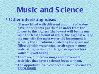 Music and Science Other interesting ideas: Glasses filled with different amounts of water-have the students put them in order from the lowest to the highest (the lowest will be the one with the least amount of water; the highest will be the one with the most water-the instrument is actually the air column created by the space not filled up with water: smaller air space = more water = higher sound  larger air space = less water = lower sound There are numerous songs and movement activities that have a science focus to them. The opportunities to connect music to science are ENDLESS!!! 