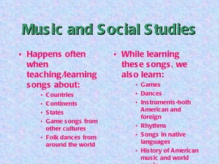 Music and Social Studies Happens often when teaching/learning songs about: Countries Continents States Game songs from other cultures Folk dances from around the world While learning these songs, we also learn: Games Dances Instruments-both American and foreign Rhythms Songs in native languages History of American music and world music 