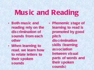 Music and Reading Both music and reading rely on the discrimination of sounds from each other When learning to read, we learn how to relate letters to their spoken sounds Phonemic stage of learning to read is promoted by good pitch discrimination skills (learning association between visual parts of words and their spoken sounds) 