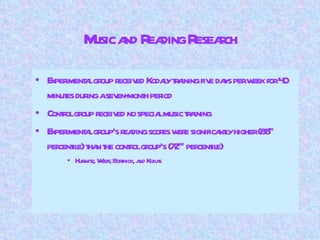 Music and Reading Research Experimental group received Kodaly training five days per week for 40 minutes during a seven-month period Control group received no special music training Experimental group’s reading scores were significantly higher (88 th  percentile) than the control group’s (72 nd  percentile) Hurwitz, Wolff, Bortnick, and Kokas 