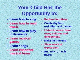 Your Child Has the Opportunity to: Learn how to sing Learn how to read music Learn how to play instruments Learn musical games Learn songs Learn important musical terms Perform for others Create rhythms, melodies, and dances Listen to music from many cultures and time periods Make instruments Show musical expression And much, much more! 