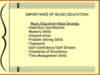 IMPORTANCE OF MUSIC EDUCATION Music Education Helps Develop: Hand-Eye Coordination Memory Skills Concentration Problem Solving Skills Teamwork Self-Confidence/Self Esteem Standards of Excellence Time Management Skills 