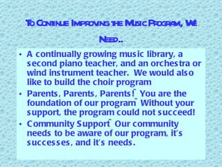To Continue Improving the Music Program, We Need.. A continually growing music library, a second piano teacher, and an orchestra or wind instrument teacher.  We would also like to build the choir program Parents, Parents, Parents!~You are the foundation of our program~Without your support, the program could not succeed! Community Support~Our community needs to be aware of our program, it’s successes, and it’s needs. 