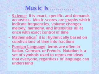 Music Is………… Science ~it is exact, specific, and demands acoustics.  Music scores are graphs which indicate frequencies, volume changes, melody, harmony, and intensities all at once with exact control of time Mathematical ~it is rhythmically based on subdivisions of time into fractions Foreign Language ~terms are often in Italian, German, or French.  Notation is a set of symbols used to represent ideas that everyone, regardless of language can understand 