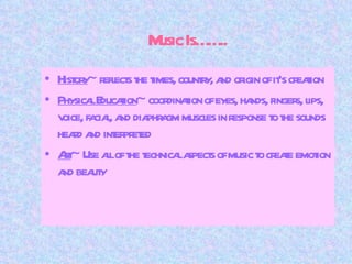 Music Is…….. History ~ reflects the times, country, and origin of it’s creation Physical Education ~ coordination of eyes, hands, fingers, lips, voice, facial, and diaphragm muscles in response to the sounds heard and interpreted Art ~ Use all of the technical aspects of music to create emotion and beauty 