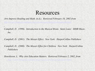 Resources Arts Improve Reading and Math. (n.d.).  Retrieved February 16, 2002 from http://www.bcmusiccoalition.org/resources/artsimprovereadmath.html   Campbell, D.  (1996).  Introduction to the Musical Brain.  Saint Louis:  MMB Music,  Inc.   Campbell, D.  (2001).  The Mozart Effect.  New York:  HarperCollins Publishers   Campbell, D.  (2000).  The Mozart Effect for Children.  New York:  HarperCollins Publishers   Henriksson, L.  Why Arts Education Matters.  Retrieved February 2, 2002, from http://www.bcmusiccoalition.org/resources/whyartsedmatters.html 