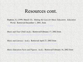 Resources cont.  Hopkins, G. (1999, March 15).  Making the Case for Music Education.  Education World.  Retrieved December 1, 2001, from http://www.education-world.com/a_curr/curr123.shtml   Music and Your Child.  (n.d.).  Retrieved February 17, 2002 from http://www.coalitionformusiced.ca/yourchild.htm   Music and Literacy.  (n.d.).  Retrieved April 27, 2002 from http://www.fresno.k12.ca.us/divdept/music/Literacy.htm   Music Education Facts and Figures.  (n.d.).  Retrieved February 16, 2002 from http://www.menc.org/information/advocate/facts.html 
