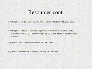 Resources cont. Weinberger, N.  (n.d.).  Music and the Brain.   Retrieved February 16, 2002 from http://www.bcmusiccoalition.org/resources/musicbrain.html   Weinberger, N.  (1994).  Music and Cognitive Achievement in Children.  MuSICA Research Notes, V1, I2.   Retrieved April 28, 2002 from MuSICA Research notes database.   Why Music?  (n.d.).  Retrieved February 16, 2002 from http://www.musiceducationonline.org/links/why.html   Why Music Matters  (n.d.).  Retrieved February 16, 2002 from http://www.bcmusiccoalition.org/resources/why_mus_matters.html   