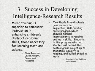 3.  Success in Developing Intelligence-Research Results Music training is superior to computer instruction in enhancing children’s abstract reasoning skills, those necessary for learning math and science Shaw, Rauscher, Levine, Wright, Dennis, and Newcomb Two Rhode Island schools gave an enriched, sequential, skill-building music program which showed marked improvements in reading and math skills.  Students in this program who had started out behind the control group caught up to statistical equality in reading, and pulled ahead in math Gardiner, Fox, Jeffrey, and Knowles 