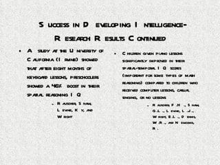Success in Developing Intelligence-Research Results Continued A study at the University of California (Irvine) showed that after eight months of keyboard lessons, preschoolers showed a 46% boost in their spatial reasoning IQ Rauscher, Shaw, Levine, Ky, and Wright Children given piano lessons significantly improved in their spatial-temporal IQ scores (important for some types of math reasoning) compared to children who received computer lessons, casual singing, or no lessons Rauscher, F.H., Shaw, G.L., Levine, L.J., Wright, E.L., Dennis, W.R., and Newcomb, R. 