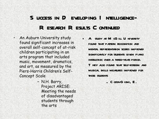 Success in Developing Intelligence-Research Results Continued An Auburn University study found significant increases in overall self-concept of at-risk children participating in an arts program that included music, movement, dramatics, and art, as measured by the Piers-Harris Children’s Self-Concept Scale N.H. Barry, Project ARISE: Meeting the needs of disadvantaged students through the arts A study at McGill University found that pattern recognition and mental representation scores improved significantly for students given piano instruction over a three-year period.  They also found that self-esteem and musical skills measures improved for those students Costa-Giomi, E. 