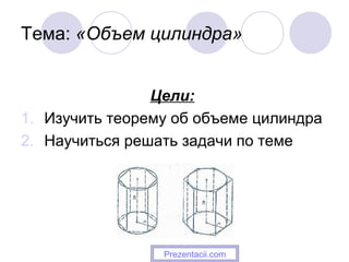 Тема: «Объем цилиндра»
Цели:
1. Изучить теорему об объеме цилиндра
2. Научиться решать задачи по теме
Prezentacii.com
 