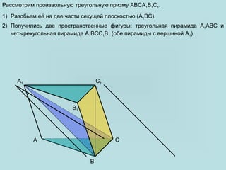 A
B
C
B1
A1 C1
C
A1
B
Рассмотрим произвольную треугольную призму ABCA1B1C1.
1) Разобьем её на две части секущей плоскостью (A1BC).
2) Получились две пространственные фигуры: треугольная пирамида A1ABC и
четырехугольная пирамида A1BCC1B1 (обе пирамиды с вершиной A1).
 