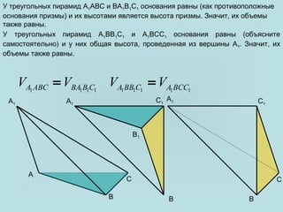 A
C
B1
A1C1
C
A1
B B
A1 C1
B
У треугольных пирамид A1ABC и BA1B1C1 основания равны (как противоположные
основания призмы) и их высотами является высота призмы. Значит, их объемы
также равны.
У треугольных пирамид A1BB1C1 и A1BCC1 основания равны (объясните
самостоятельно) и у них общая высота, проведенная из вершины A1. Значит, их
объемы также равны.
1 1 1 1A ABC BA B CV V= 1 1 1 1 1A BB C A BCCV V=
 
