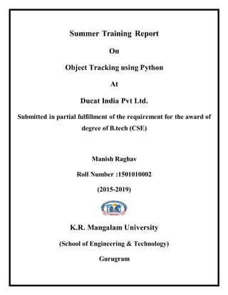 Summer Training Report
On
Object Tracking using Python
At
Ducat India Pvt Ltd.
Submitted in partial fulfillment of the requirement for the award of
degree of B.tech (CSE)
Manish Raghav
Roll Number :1501010002
(2015-2019)
K.R. Mangalam University
(School of Engineering & Technology)
Gurugram
 
