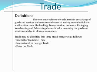 Trade
The term trade refers to the sale, transfer or exchange of
goods and services and constitutes the central activity around which the
ancillary functions like Banking, Transportation, insurance, Packaging,
Warehousing and Advertising cluster. It helps in making the goods and
services available to ultimate consumers.
Definition:
Trade may be classified into three broad categories as follows:
• Internal or Domestic Trade
• International or Foreign Trade
• Enter pot Trade
 