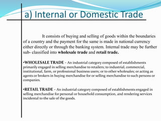 a) Internal or Domestic Trade
It consists of buying and selling of goods within the boundaries
of a country and the payment for the same is made in national currency
either directly or through the banking system. Internal trade may be further
sub- classified into wholesale trade and retail trade.
•WHOLESALE TRADE - An industrial category composed of establishments
primarily engaged in selling merchandise to retailers; to industrial, commercial,
institutional, farm, or professional business users; or to other wholesales; or acting as
agents or brokers in buying merchandise for or selling merchandise to such persons or
companies.
•RETAIL TRADE - An industrial category composed of establishments engaged in
selling merchandise for personal or household consumption, and rendering services
incidental to the sale of the goods.
 