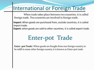 International or Foreign Trade
When trade takes place between two countries, it is called
foreign trade. Two countries are involved in foreign trade.
Import: When goods are purchased from, outside countries, it is called
import trade.
Export: when goods are sold to other countries, it is called export trade.
Enter-pot Trade
Enter -pot Trade: When goods are bought from one foreign country to
be sold in some other foreign country it is known as Enter-pot trade.
 