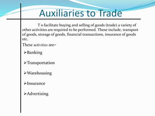 Auxiliaries to Trade
T o facilitate buying and selling of goods (trade) a variety of
other activities are required to be performed. These include, transport
of goods, storage of goods, financial transactions, insurance of goods
etc.
These activities are–
Banking
Transportation
Warehousing
Insurance
Advertising
 